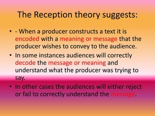 The Reception theory suggests:
• - When a producer constructs a text it is
encoded with a meaning or message that the
producer wishes to convey to the audience.
• In some instances audiences will correctly
decode the message or meaning and
understand what the producer was trying to
say.
• In other cases the audiences will either reject
or fail to correctly understand the message.

 