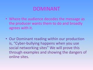 DOMINANT
• Where the audience decodes the message as
the producer wants them to do and broadly
agrees with it.

• Our Dominant reading within our production
is, “Cyber-bullying happens when you use
social networking sites” We will prove this
through examples and showing the dangers of
online sites.

 