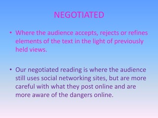 NEGOTIATED
• Where the audience accepts, rejects or refines
elements of the text in the light of previously
held views.

• Our negotiated reading is where the audience
still uses social networking sites, but are more
careful with what they post online and are
more aware of the dangers online.

 