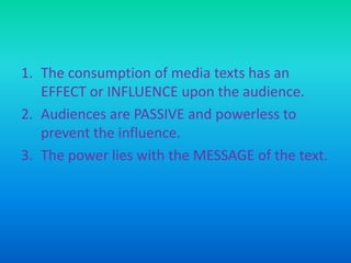 1. The consumption of media texts has an
EFFECT or INFLUENCE upon the audience.
2. Audiences are PASSIVE and powerless to
prevent the influence.
3. The power lies with the MESSAGE of the text.

 