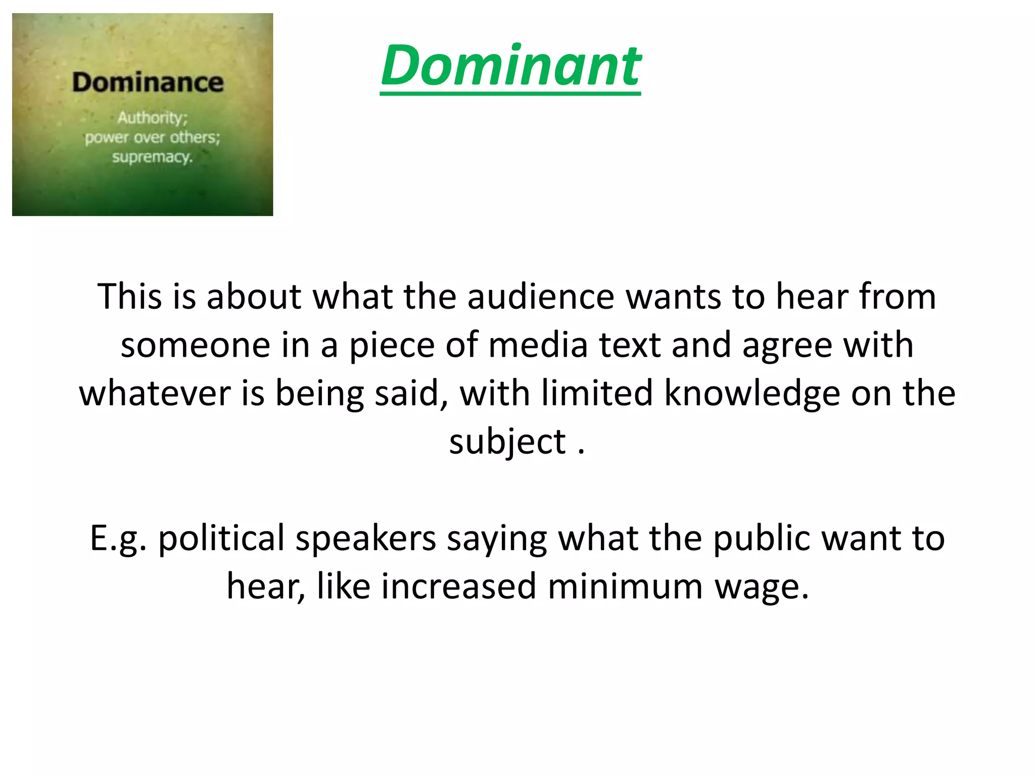 Dominant
This is about what the audience wants to hear from
someone in a piece of media text and agree with
whatever is being said, with limited knowledge on the
subject .
E.g. political speakers saying what the public want to
hear, like increased minimum wage.
 
