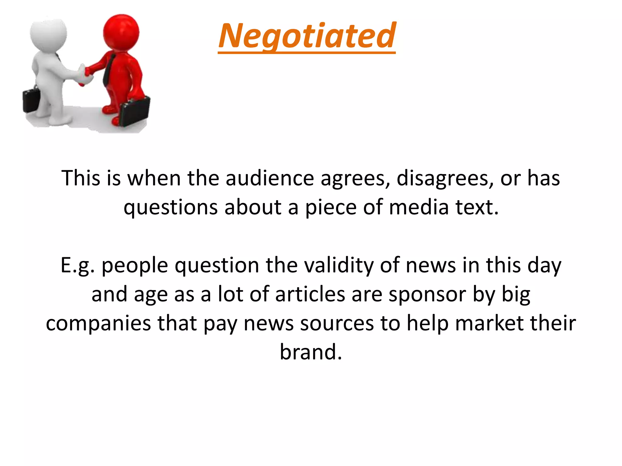 Negotiated
This is when the audience agrees, disagrees, or has
questions about a piece of media text.
E.g. people question the validity of news in this day
and age as a lot of articles are sponsor by big
companies that pay news sources to help market their
brand.
 
