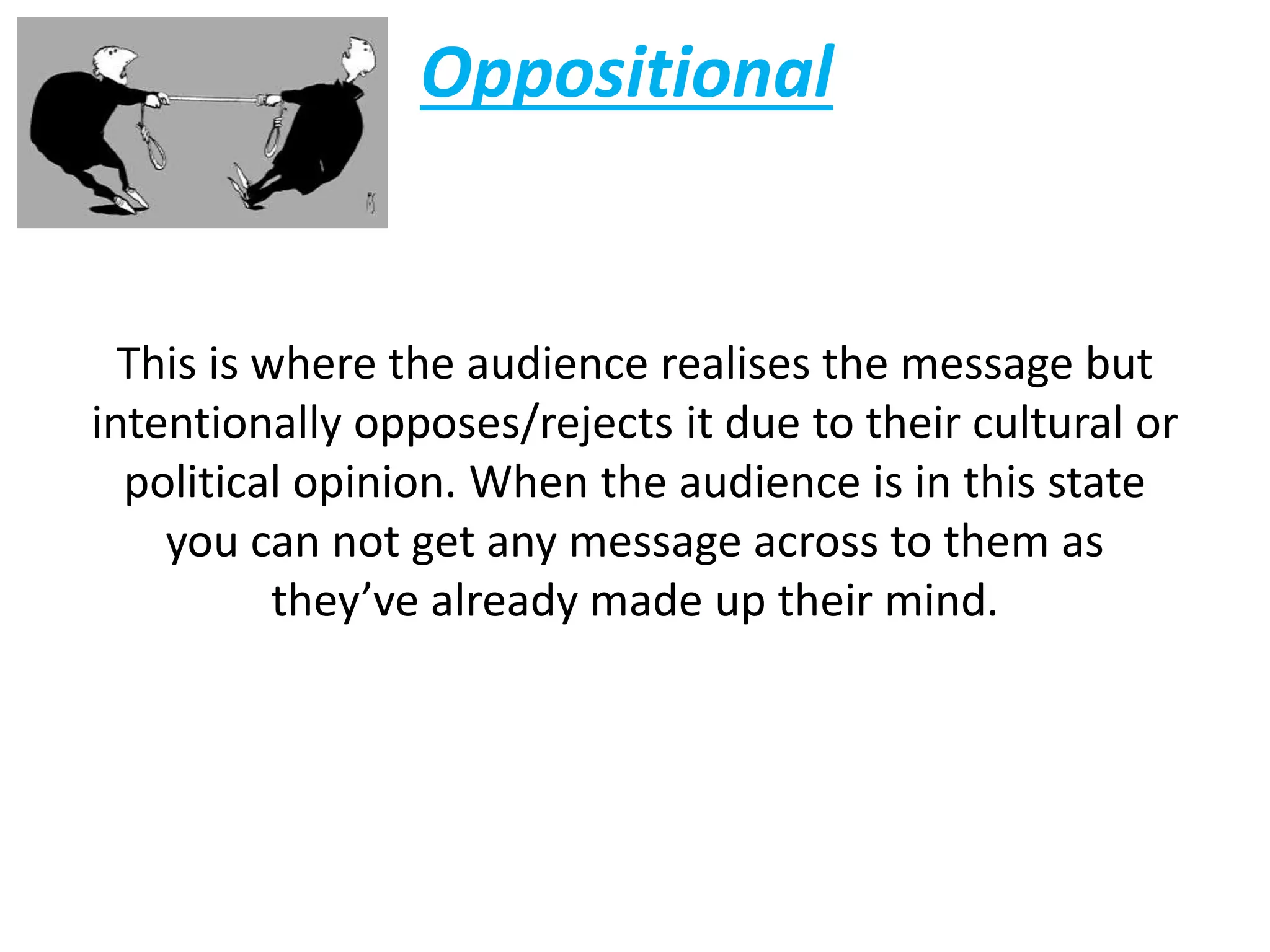Oppositional
This is where the audience realises the message but
intentionally opposes/rejects it due to their cultural or
political opinion. When the audience is in this state
you can not get any message across to them as
they’ve already made up their mind.
 