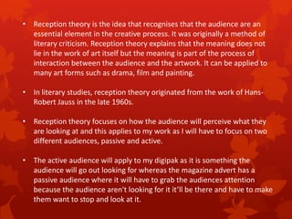 • Reception theory is the idea that recognises that the audience are an
essential element in the creative process. It was originally a method of
literary criticism. Reception theory explains that the meaning does not
lie in the work of art itself but the meaning is part of the process of
interaction between the audience and the artwork. It can be applied to
many art forms such as drama, film and painting.
• In literary studies, reception theory originated from the work of HansRobert Jauss in the late 1960s.
• Reception theory focuses on how the audience will perceive what they
are looking at and this applies to my work as I will have to focus on two
different audiences, passive and active.
• The active audience will apply to my digipak as it is something the
audience will go out looking for whereas the magazine advert has a
passive audience where it will have to grab the audiences attention
because the audience aren't looking for it it’ll be there and have to make
them want to stop and look at it.

 