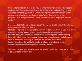 • Uses and gratification theory is a way of understanding why and how people
seek out specific media to satisfy specific needs. Uses and gratification is an
audience-centered approach to understanding mass communication. Unlike
other media effect theories that question “what do media do to the
people?”, uses and gratification theory focuses on “what do people do with
media?”
• It is suggested that uses and gratification theory has o fulfil one of the following
when we chose a form of media:
 Identity, being able to recognise the product or person in front of you, role moels
that reflect similar values to yours, aspiration to be someone else.
 Educate, being able to acquire information, knowledge and understanding.
 Entertain, what you are consuming should give you enjoyment and also some
form of ‘escapism’ enabling us to forget our worries temporarily.
 Social interaction, the ability for media products to produce a topic of
conversation between other people, speakers debates.
• This theory links to our work because we need to understand how our audience
is going to react to our work.

 