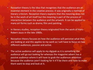 • Reception theory is the idea that recognises that the audience are an
essential element in the creative process. It was originally a method of
literary criticism. Reception theory explains that the meaning does not
lie in the work of art itself but the meaning is part of the process of
interaction between the audience and the artwork. It can be applied to
many art forms such as drama, film and painting.
• In literary studies, reception theory originated from the work of HansRobert Jauss in the late 1960s.
• Reception theory focuses on how the audience will perceive what they
are looking at and this applies to my work as I will have to focus on two
different audiences, passive and active.
• The active audience will apply to my digipak as it is something the
audience will go out looking for whereas the magazine advert has a
passive audience where it will have to grab the audiences attention
because the audience aren't looking for it it’ll be there and have to make
them want to stop and look at it.

 
