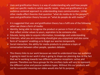 • Uses and gratification theory is a way of understanding why and how people
seek out specific media to satisfy specific needs. Uses and gratification is an
audience-centered approach to understanding mass communication. Unlike
other media effect theories that question “what do media do to the people?”,
uses and gratification theory focuses on “what do people do with media?”
• It is suggested that uses and gratification theory has o fulfil one of the following
when we chose a form of media:
 Identity, being able to recognise the product or person in front of you, role moels
that reflect similar values to yours, aspiration to be someone else.
 Educate, being able to acquire information, knowledge and understanding.
 Entertain, what you are consuming should give you enjoyment and also some
form of ‘escapism’ enabling us to forget our worries temporarily.
 Social interaction, the ability for media products to produce a topic of
conversation between other people, speakers debates.

• This theory links to our work because we need to understand how our audience
is going to react to our work it also is going to shape our planning due to the fact
that we’re working towards two different audience receptions: active and
passive. Therefore our focus groups for the ancillary tasks will vary to represent
the different active and passive audience types. Without this our products will
not be successful meaning our video would also fail its purpose.

 