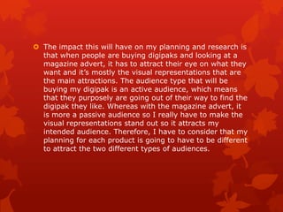  The impact this will have on my planning and research is
that when people are buying digipaks and looking at a
magazine advert, it has to attract their eye on what they
want and it’s mostly the visual representations that are
the main attractions. The audience type that will be
buying my digipak is an active audience, which means
that they purposely are going out of their way to find the
digipak they like. Whereas with the magazine advert, it
is more a passive audience so I really have to make the
visual representations stand out so it attracts my
intended audience. Therefore, I have to consider that my
planning for each product is going to have to be different
to attract the two different types of audiences.

 
