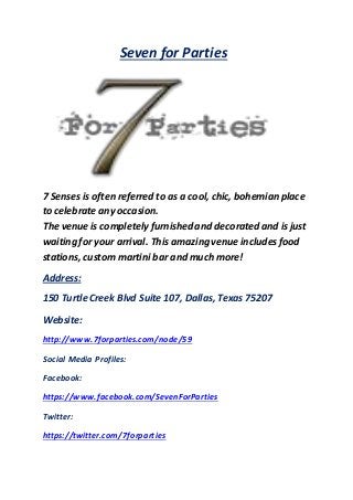 Seven for Parties
7 Senses is often referred to as a cool, chic, bohemian place
to celebrate any occasion.
The venue is completely furnished and decorated and is just
waiting for your arrival. This amazingvenue includesfood
stations, custom martini bar and much more!
Address:
150 Turtle Creek Blvd Suite 107, Dallas, Texas 75207
Website:
http://www.7forparties.com/node/59
Social Media Profiles:
Facebook:
https://www.facebook.com/SevenForParties
Twitter:
https://twitter.com/7forparties
 