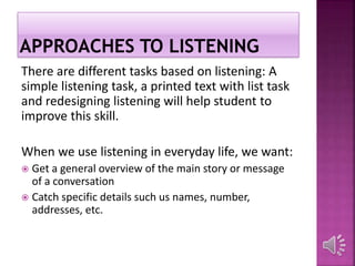 There are different tasks based on listening: A
simple listening task, a printed text with list task
and redesigning listening will help student to
improve this skill.
When we use listening in everyday life, we want:
 Get a general overview of the main story or message
of a conversation
 Catch specific details such us names, number,
addresses, etc.
 