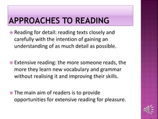  Reading for detail: reading texts closely and
carefully with the intention of gaining an
understanding of as much detail as possible.
 Extensive reading: the more someone reads, the
more they learn new vocabulary and grammar
without realising it and improving their skills.
 The main aim of readers is to provide
opportunities for extensive reading for pleasure.
 