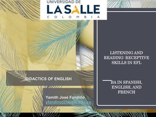 LISTENING AND
READING: RECEPTIVE
SKILLS IN EFL
BA IN SPANISH,
ENGLISH, AND
FRENCH
Yamith José Fandiño
yfandino@lasalle.edu.co
DIDACTICS OF ENGLISH
 