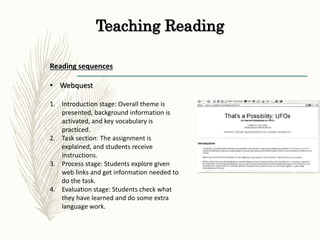 Teaching Reading
Reading sequences
• Webquest
1. Introduction stage: Overall theme is
presented, background information is
activated, and key vocabulary is
practiced.
2. Task section: The assignment is
explained, and students receive
instructions.
3. Process stage: Students explore given
web links and get information needed to
do the task.
4. Evaluation stage: Students check what
they have learned and do some extra
language work.
 