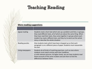 Teaching Reading
More reading suggestions
Jigsaw reading Students read a short text which sets up a problem and then, in groups,
they read different texts, all of which are about the same thing. When
they have read their texts, they come together in groups where each
student has read a different text, and they try to work out the whole
story, or describe the whole situation
Reading puzzles Give students texts which have been chopped up so that each
paragraph is on a different piece of paper. Students must reassemble
the text.
Using newspapers Students do all kinds of matching exercises, such as ones where
students must match articles with their headlines
or with relevant pictures. At higher levels, we can have students read
three accounts of the same incident and ask them to find the
differences between them.
 