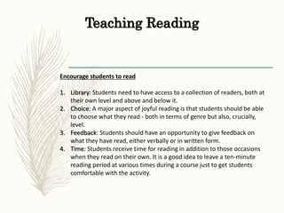 Teaching Reading
Encourage students to read
1. Library: Students need to have access to a collection of readers, both at
their own level and above and below it.
2. Choice: A major aspect of joyful reading is that students should be able
to choose what they read - both in terms of genre but also, crucially,
level.
3. Feedback: Students should have an opportunity to give feedback on
what they have read, either verbally or in written form.
4. Time: Students receive time for reading in addition to those occasions
when they read on their own. It is a good idea to leave a ten-minute
reading period at various times during a course just to get students
comfortable with the activity.
 