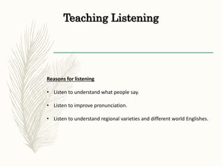 Teaching Listening
Reasons for listening
• Listen to understand what people say.
• Listen to improve pronunciation.
• Listen to understand regional varieties and different world Englishes.
 