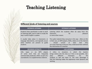 Teaching Listening
Different kinds of listening and sources
INTENSIVE LISTENING EXTENSIVE LISTENING
Students listen specifically in order to work
on listening skills, and in order to study the
way in which English is spoken.
It usually takes place in classrooms or
language laboratories, and typically occurs
when teachers are present to guide
students.
Listening which the students often do away from the
classroom, for pleasure
or some other reason.
The audio material they consume in this way - often on CDs
in their cars, on MP3 players, DVDs, videos or on the internet
- should consist of texts that they
can enjoy listening to because they understand them without
the intervention of a teacher.
RECORDED EXTRACTS LIVE LISTENING
CDS, tapes or via MP3 players
of some kind that are frequently
commercially produced, either as part of a
coursebook or as supplementary material.
It refers to situations in which the teacher
brings visitors into the class or, if this is not possible, role-
plays different characters for the
students to talk and listen to. The main advantage is
that this listening makes the experience more dynamic and
exciting.
 