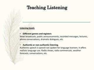 Teaching Listening
Listening levels
• Different genres and registers
News broadcasts, public announcements, recorded messages, lectures,
phone conversations, dramatic dialogues, etc.
• Authentic or non-authentic listening.
Authentic speech is speech not spoken for language learners. It offers
realistic language use. Radio shows, radio commercials, weather
forecasts, conversations, etc.
 
