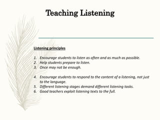 Teaching Listening
Listening principles
1. Encourage students to listen as often and as much as possible.
2. Help students prepare to listen.
3. Once may not be enough.
4. Encourage students to respond to the content of a listening, not just
to the language.
5. Different listening stages demand different listening tasks.
6. Good teachers exploit listening texts to the full.
 