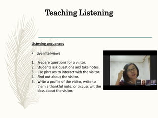 Teaching Listening
Listening sequences
• Live interviews
1. Prepare questions for a visitor.
2. Students ask questions and take notes.
3. Use phrases to interact with the visitor.
4. Find out about the visitor.
5. Write a profile of the visitor, write to
them a thankful note, or discuss wit the
class about the visitor.
 
