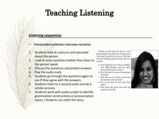 Teaching Listening
Listening sequences
• Prerecorded authentic interview-narrative
1. Students look at a picture and speculate
about the person.
2. Look at some questions before they listen to
the person speak.
3. Discuss the questions and predict answers.
4. Play the audio track.
5. Students go through the questions again to
see if they agree with the answers.
6. Students listen to a second audio and do a
similar process.
7. Students work with audio scripts to identify
grammatical constructions or pronunciation
issues / Students can retell the story.
 