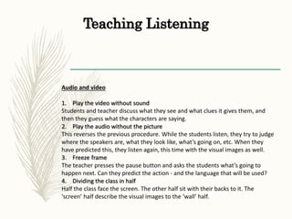 Teaching Listening
Audio and video
1. Play the video without sound
Students and teacher discuss what they see and what clues it gives them, and
then they guess what the characters are saying.
2. Play the audio without the picture
This reverses the previous procedure. While the students listen, they try to judge
where the speakers are, what they look like, what’s going on, etc. When they
have predicted this, they listen again, this time with the visual images as well.
3. Freeze frame
The teacher presses the pause button and asks the students what’s going to
happen next. Can they predict the action - and the language that will be used?
4. Dividing the class in half
Half the class face the screen. The other half sit with their backs to it. The
‘screen’ half describe the visual images to the ‘wall’ half.
 