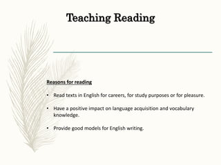 Teaching Reading
Reasons for reading
• Read texts in English for careers, for study purposes or for pleasure.
• Have a positive impact on language acquisition and vocabulary
knowledge.
• Provide good models for English writing.
 