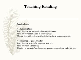 Teaching Reading
Reading levels
• Authentic texts
Texts that are not written for language learners.
Texts for competent users of the language.
Menus, timetables, signs and basic instructions, longer prose, etc.
• Simplified or graded readers
Texts that are written for language learners.
Texts for intensive reading.
Chapters or extracts from books, newspapers, magazines, websites, etc.
 