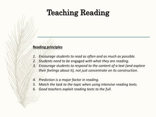 Teaching Reading
Reading principles
1. Encourage students to read as often and as much as possible.
2. Students need to be engaged with what they are reading.
3. Encourage students to respond to the content of a text (and explore
their feelings about it), not just concentrate on its construction.
4. Prediction is a major factor in reading.
5. Match the task to the topic when using intensive reading texts.
6. Good teachers exploit reading texts to the full.
 
