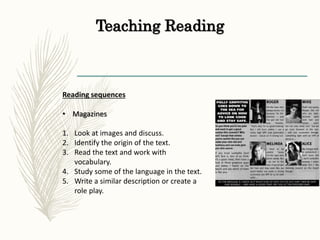Teaching Reading
Reading sequences
• Magazines
1. Look at images and discuss.
2. Identify the origin of the text.
3. Read the text and work with
vocabulary.
4. Study some of the language in the text.
5. Write a similar description or create a
role play.
 