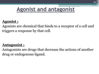 Agonist and antagonist
Agonist :
Agonists are chemical that binds to a receptor of a cell and
triggers a response by that cell.
Antagonist :
Antagonists are drugs that decrease the actions of another
drug or endogenous ligand.
16
 