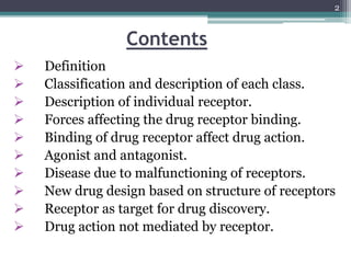 Contents
 Definition
 Classification and description of each class.
 Description of individual receptor.
 Forces affecting the drug receptor binding.
 Binding of drug receptor affect drug action.
 Agonist and antagonist.
 Disease due to malfunctioning of receptors.
 New drug design based on structure of receptors
 Receptor as target for drug discovery.
 Drug action not mediated by receptor.
2
 