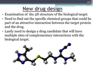 New drug design
• Examination of the 3D structure of the biological target.
• Need to find out the specific chemical groups that could be
part of an attractive interaction between the target protein
and the drug.
• Lastly need to design a drug candidate that will have
multiple sites of complementary interactions with the
biological target.
20
 