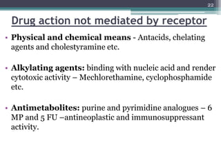 Drug action not mediated by receptor
• Physical and chemical means - Antacids, chelating
agents and cholestyramine etc.
• Alkylating agents: binding with nucleic acid and render
cytotoxic activity – Mechlorethamine, cyclophosphamide
etc.
• Antimetabolites: purine and pyrimidine analogues – 6
MP and 5 FU –antineoplastic and immunosuppressant
activity.
22
 
