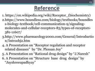 Reference
1. https://en.wikipedia.org/wiki/Receptor_(biochemistry)
2.https://www.boundless.com/biology/textbooks/boundles
s-biology-textbook/cell-communication-9/signaling-
molecules-and-cellular-receptors-83/types-of-receptors-
381-11607/
3.http://www.pharmacology2000.com/General/Introductio
n/Introobj2.htm
4. A Presentation on “Receptor regulation and receptor
related diseases” by “Dr. Plessan Joy”
5. A Presentation on “Rational drug design” by “J.Naresh”
6. A Presentation on “Structure base drug design” by
“Jayshreeupadhyay”
23
 