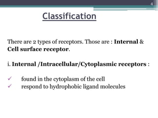 Classification
There are 2 types of receptors. Those are : Internal &
Cell surface receptor.
i. Internal /Intracellular/Cytoplasmic receptors :
 found in the cytoplasm of the cell
 respond to hydrophobic ligand molecules
4
 