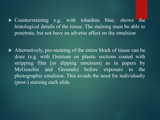  Counterstaining e.g. with toluidine blue, shows the
histological details of the tissue. The staining must be able to
penetrate, but not have an adverse affect on the emulsion
 Alternatively, pre-staining of the entire block of tissue can be
done (e.g. with Osmium on plastic sections coated with
stripping film [or dipping emulsion] as in papers by
McGeachie and Grounds) before exposure to the
photographic emulsion. This avoids the need for individually
(post-) staining each slide.
 