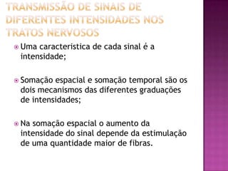 Transmissão de sinais de diferentes intensidades nos tratos nervososUma caracteristica de cada sinal é a intensidade;Somação espacial e somação temporal são os dois mecanismos das diferentes graduações de intensidades;Na somação espacial o aumento da intensidade do sinal depende da estimulação de uma quantidade maior de fibras. 