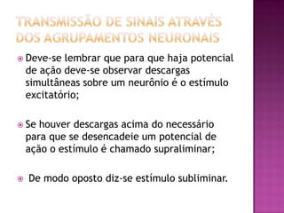 Transmissão de sinais através dos agrupamentos neuronaisDeve-se lembrar que para que haja potencial de ação deve-se observar descargas simultâneas sobre um neurônio é o estímulo excitatório;Se houver descargas acima do necessário para que se desencadeie um potencial de ação o estímulo é chamado supraliminar; De modo oposto diz-se estímulo subliminar.