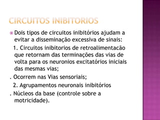 Circuitos inibitoriosDois tipos de circuitos inibitórios ajudam a  evitar a disseminação excessiva de sinais:  1. Circuitos inibitorios de retroalimentacão que retornam das terminações das vias de volta para os neuroniosexcitatórios iniciais das mesmas vias;. Ocorrem nas Vias sensoriais;  2. Agrupamentos neuronais inibitórios. Núcleos da base (controle sobre a motricidade).