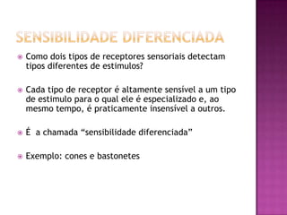 Sensibilidade diferenciadaComo dois tipos de receptores sensoriais detectam tipos diferentes de estimulos?Cada tipo de receptor é altamente sensível a um tipo de estimulo para o qual ele é especializado e, ao mesmo tempo, é praticamente insensível a outros.É  a chamada “sensibilidade diferenciada”Exemplo: cones e bastonetes