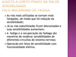 Ajuste a curto prazo da via de sensibilidadepelo mecanismo de fadigaAs vias mais utilizadas se tornam mais fatigadas, de modo que há redução da sensibilidade;Já as vias subutilizadas ficam descansadas e suas sensibilidades aumentam;A  fadiga e a recuperação da fadiaga são maneiras de moderar sensibilidades de  diferentes circuitos do sistema nervoso;Operacão em faixa de sensibilidade com funcionalidade efetiva.