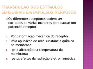 Transdução dos estímulos sensoriais em impulsos nervosos Os diferentes receptores podem ser excitados de várias maneiras para causar um potencial receptor:Por deformação mecânica do receptor;Pela aplicação de uma substância química na membrana; pela alteração da temperatura da membrana; pelos efeitos da radiação eletromagnética.