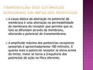 Transdução dos estímulos sensoriais em impulsos nervosos A causa básica da alteração no potencial de membrana é uma alteração na permeabilidade da membrana do receptor que permite que os íons se difundam através da membrana, alterando o potencial de transmembrana.A amplitude máxima dos pontencias receptores sensoriais é aproximadamente 100 milivolts. E quanto mais o potencial receptor se eleva acima do limiar, maior se torna a frequência dos potenciais de ação na fibra aferente.