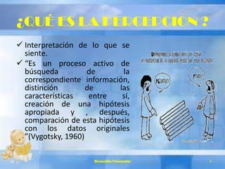 ¿QUÉ ES LA PERCEPCION ?
 Interpretación de lo que se
siente.
 “Es un proceso activo de
búsqueda de la
correspondiente información,
distinción de las
características entre sí,
creación de una hipótesis
apropiada y , después,
comparación de esta hipótesis
con los datos originales
”(Vygotsky, 1960)
Desarrollo Psicomotor 4
 
