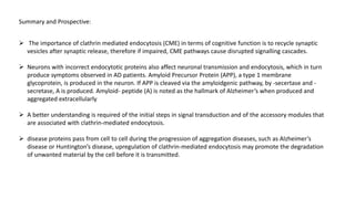 Summary and Prospective:
 The importance of clathrin mediated endocytosis (CME) in terms of cognitive function is to recycle synaptic
vesicles after synaptic release, therefore if impaired, CME pathways cause disrupted signalling cascades.
 Neurons with incorrect endocytotic proteins also affect neuronal transmission and endocytosis, which in turn
produce symptoms observed in AD patients. Amyloid Precursor Protein (APP), a type 1 membrane
glycoprotein, is produced in the neuron. If APP is cleaved via the amyloidgenic pathway, by -secertase and -
secretase, A is produced. Amyloid- peptide (A) is noted as the hallmark of Alzheimer’s when produced and
aggregated extracellularly
 A better understanding is required of the initial steps in signal transduction and of the accessory modules that
are associated with clathrin-mediated endocytosis.
 disease proteins pass from cell to cell during the progression of aggregation diseases, such as Alzheimer’s
disease or Huntington’s disease, upregulation of clathrin-mediated endocytosis may promote the degradation
of unwanted material by the cell before it is transmitted.
 