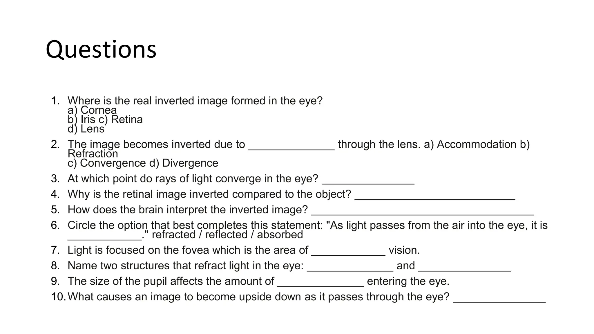 Questions
1. Where is the real inverted image formed in the eye?
a) Cornea
b) Iris c) Retina
d) Lens
2. The image becomes inverted due to ______________ through the lens. a) Accommodation b)
Refraction
c) Convergence d) Divergence
3. At which point do rays of light converge in the eye? _______________
4. Why is the retinal image inverted compared to the object? __________________________
5. How does the brain interpret the inverted image? ____________________________________
6. Circle the option that best completes this statement: "As light passes from the air into the eye, it is
____________." refracted / reflected / absorbed
7. Light is focused on the fovea which is the area of ____________ vision.
8. Name two structures that refract light in the eye: ______________ and _______________
9. The size of the pupil affects the amount of ______________ entering the eye.
10.What causes an image to become upside down as it passes through the eye? _______________
 