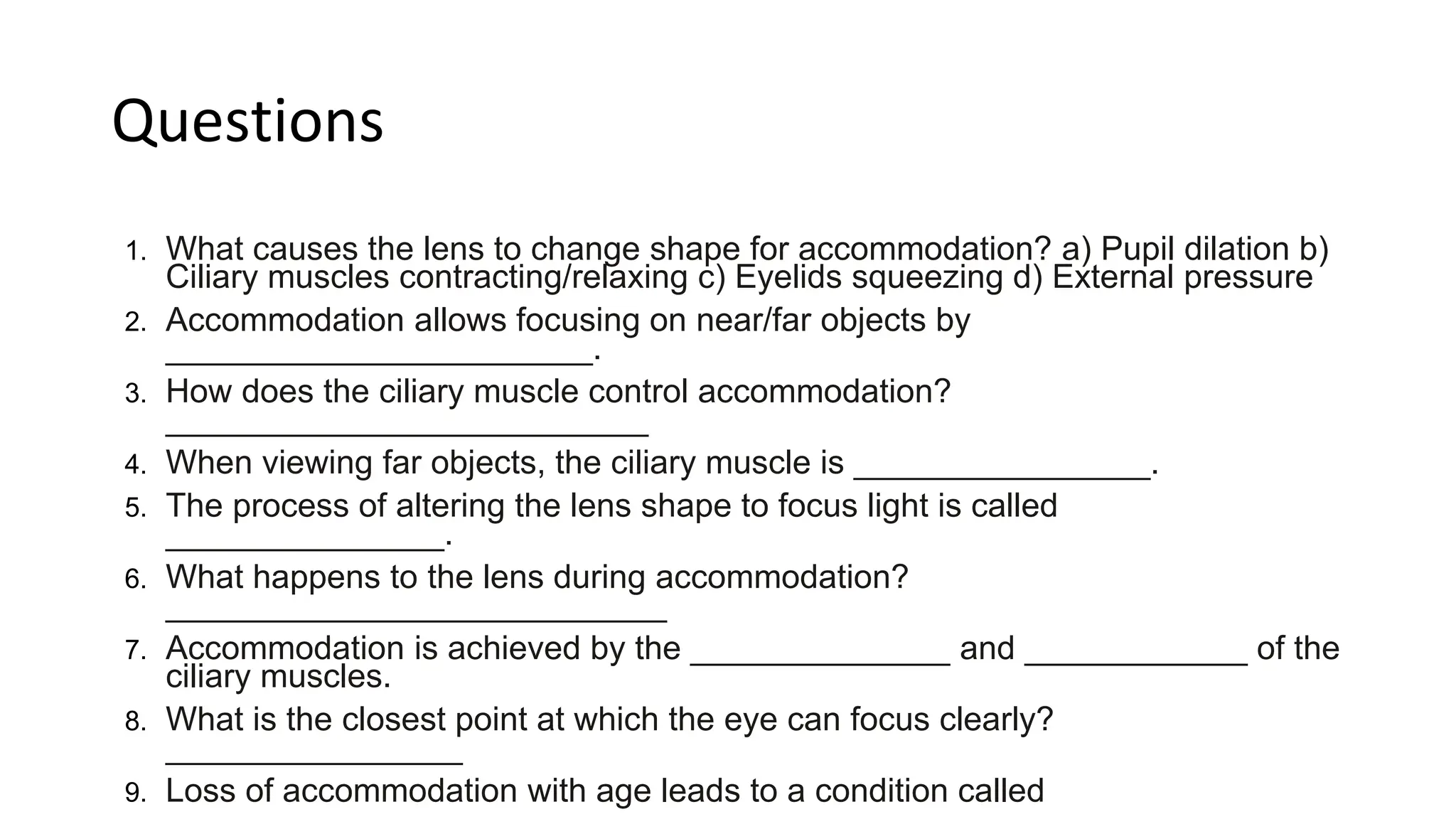 Questions
1. What causes the lens to change shape for accommodation? a) Pupil dilation b)
Ciliary muscles contracting/relaxing c) Eyelids squeezing d) External pressure
2. Accommodation allows focusing on near/far objects by
_______________________.
3. How does the ciliary muscle control accommodation?
__________________________
4. When viewing far objects, the ciliary muscle is ________________.
5. The process of altering the lens shape to focus light is called
_______________.
6. What happens to the lens during accommodation?
___________________________
7. Accommodation is achieved by the ______________ and ____________ of the
ciliary muscles.
8. What is the closest point at which the eye can focus clearly?
________________
9. Loss of accommodation with age leads to a condition called
 