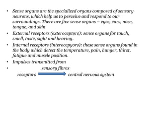 • Sense organs are the specialized organs composed of sensory
neurons, which help us to perceive and respond to our
surroundings. There are five sense organs – eyes, ears, nose,
tongue, and skin.
• External receptors (exteroceptors): sense organs for touch,
smell, taste, sight and hearing.
• Internal receptors (interocepyors): these sense organs found in
the body which detect the temperature, pain, hunger, thirst,
fatigue and muscle position.
• Impulses transmitted from
• sensory fibres
receptors central nervous system
 