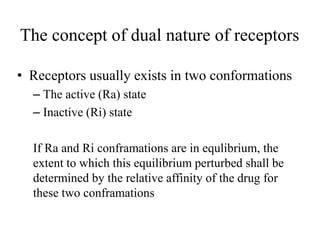 The concept of dual nature of receptors

• Receptors usually exists in two conformations
  – The active (Ra) state
  – Inactive (Ri) state

  If Ra and Ri conframations are in equlibrium, the
  extent to which this equilibrium perturbed shall be
  determined by the relative affinity of the drug for
  these two conframations
 